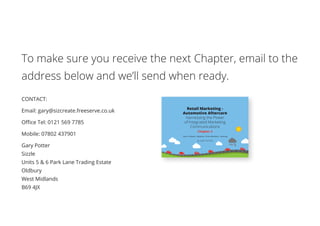 To make sure you receive the next Chapter, email to the
address below and we’ll send when ready.
CONTACT:
Email: gary@sizcreate.freeserve.co.uk
Office Tel: 0121 569 7785
Mobile: 07802 437901
Gary Potter
Sizzle
Units 5  6 Park Lane Trading Estate
Oldbury
West Midlands
B69 4JX
Retail Marketing -
Automotive Aftercare
Harnessing the Power
of Integrated Marketing
Communications
Chapter 2
Tyres • Exhausts • Batteries • Shock Absorbers • Servicing
By GARY POTTER
 