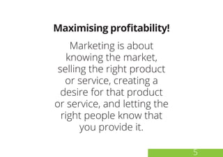 Maximising profitability!
Marketing is about
knowing the market,
selling the right product
or service, creating a
desire for that product
or service, and letting the
right people know that
you provide it.
5
 