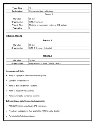 Team Size 17
Designation Vice captain, Steering Designer
Project 2
Duration 30 days
Organization CITD, Hyderabad
Project Title Modeling of transmission system on CAD software
Team size 3
Industrial Training
Training 1
Duration 30 days
Organization CITD CNC center, Hyderabad
Training 2
Duration 30 days
Organization Central School of Motor Training, Gwalior
Interpersonnal Skills
• Ability to rapidly built relationship and set up trust.
• Confident and determined.
• Ability to deal with different situations.
• Ability to meet with the deadlines.
• Patience, Empathy and calm in behavior.
Extracurricular activities and Achievements
• All India 9th rank in Virtual supra SAE India event.
• Proactively participated in Auto quiz held in ITM University, Gwalior.
• Participated in Robotics workshop.
 