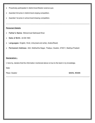 • Proactively participated in district level Boston science quiz.
• Awarded 3rd prize in district level singing competition.
• Awarded 1st prize in school level drawing competition.
Personal Details
• Father’s Name- Mohammad Sakhawat Khan
• Date of Birth- 22-08-1993
• Languages- English, Hindi, Urdu(read and write), Arabic(Read)
• Permanent Address- A22, Siddhartha Nagar, Thatipur, Gwalior, 474011, Madhya Pradesh
Declaration:-
I, here by, declare that the information mentioned above is true to the best in my knowledge.
Date:
Place: Gwalior SAHIL KHAN
 