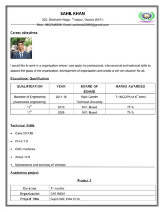 SAHIL KHAN
A22, Siddharth Nagar, Thatipur, Gwalior (M.P.)
Mob.- 8602548296, Email- sahilmsk22080@gmail.com
Career objectives
I would like to work in a organization where I can apply my professional, interpersonal and technical skills to
acquire the goals of the organization, development of organization and create a win-win situation for all.
Educational Qualification
QUALIFICATION YEAR BOARD OF
EXAMS
MARKS AWARDED
Bachelor of Engineering
(Automobile engineering)
2011-15 Rajiv Gandhi
Technical University
7.18(CGPA till 6
th
sem)
12
th
2010 M.P. Board 75 %
10
th
2008 M.P. Board 76 %
Technical Skills
• Catia V5 R18
• Pro-E 5.0
• CNC machines
• Ansys 12.0
• Maintenance and servicing of Vehicles
Academics project
Project 1
Duration 11 months
Organization SAE INDIA
Project Title Supra SAE India 2014
 