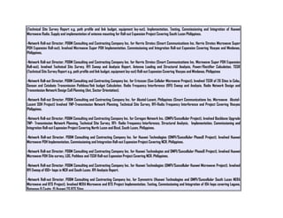 (Technical Site Survey Report e.g. path profile and link budget, equipment lay-out). Implementation, Testing, Commissioning and Integration of Huawei
Microwave Radio. Supply and implementation of antenna mounting for Roll-out Expansion Project Covering South Luzon Philippines.
-Network Roll-out Director, PD&M Consulting and Contracting Company Inc. for Harris Stratex (Smart Communications Inc. Harris Stratex Microwave Super
PDH Expansion Roll-out). Involved Microwave Super PDH Implementation, Commissioning and Integration Roll-out Expansion Covering Visayas and Mindanao,
Philippines.
-Network Roll-out Director, PD&M Consulting and Contracting Company Inc. for Harris Stratex (Smart Communications Inc. Microwave Super PDH Expansion
Roll-out). Involved Technical Site Survey. RFI Sweep and Analysis Report. Antenna Loading and Structural Analysis, Power/Rectifier Calculation. TSSR
(Technical Site Survey Report e.g. path profile and link budget, equipment lay-out) Roll-out Expansion Covering Visayas and Mindanao, Philippines
-Network Roll-out Director, PD&M Consulting and Contracting Company Inc. for Ericsson (Sun Cellular Microwave Project). Involved TSSR of 26 Sites in Cebu,
Gensan and Cotabato Transmission Pathloss/link budget Calculation. Radio Frequency Interference (RFI) Sweep and Analysis. Radio Network Design and
Transmission Network Design Cell Planning (Ant, Sector Orientation).
-Network Roll-out Director, PD&M Consulting and Contracting Company Inc. for Alcatel-Lucent, Philippines (Smart Communications Inc. Microwave Alcatel-
Lucent SDH Project) Involved TNP-Transmission Network Planning, Technical Site Survey, RFI-Radio Frequency Interference and Project Covering Visayas
Philippines.
-Network Roll-out Director, PD&M Consulting and Contracting Company Inc. for Ceragon Network Inc. (DMPI/Suncellular Project). Involved Backbone Upgrade
TNP- Transmission Network Planning, Technical Site Survey, RFI- Radio Frequency Interference, Structural Analysis, Implementation, Commissioning and
Integration Roll-out Expansion Project Covering North Luzon and Bicol, South Luzon, Philippines.
-Network Roll-out Director, PD&M Consulting and Contracting Company Inc. for Huawei Technologies (DMPI/Suncellular Phase8 Project). Involved Huawei
Microwave PDH Implementation, Commissioning and Integration Roll-out Expansion Project Covering NCR, Philippines.
-Network Roll-out Director, PD&M Consulting and Contracting Company Inc. for Huawei Technologies and DMPI/Suncellular Phase8 Project). Involved Huawei
Microwave PDH Site survey, LOS, Pathloss and TSSR Roll-out Expansion Project Covering NCR, Philippines.
-Network Roll-out Director, PD&M Consulting and Contracting Company Inc. for Huawei Technologies (DMPI/Suncellular Huawei Microwave Project). Involved
RFI Sweep of 100+ hops in NCR and South Luzon. RFI Analysis Report.
-Network Roll-out Director, PD&M Consulting and Contracting Company Inc. for Symmetrix (Huawei Technologies and DMPI/Suncellular South Luzon NERA
Microwave and BTS Project). Involved NERA Microwave and BTS Project Implementation, Testing, Commissioning and Integration of 104 hops covering Laguna,
Batangas & Cavite. 15 Huawei 2G BTS Sites.
 