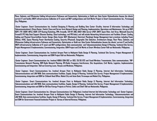 Plans, Cabinets, and Efficiencies Cabling Infrastructure Pathways and Connectivity. Optimization or Build-out. Data Center Rationalization Assess the clients'
current IT and facility (MEP) infrastructures Collection of IT asset and MEP configurations and Civil Works Project in Smart Communications Inc., Paranaque
City, Philippines.
-Senior Engineer, Smart Communications Inc. Involved Designing & Planning and Building Data Center (Facility, Internet & Information Technology and
Telecommunications): (Cisco Router, Switch: Cisco and Server farm Network Design and Planning, Implementation, Operations and Maintenance, Set-up of BGP,
OSPF, FTP, EIGRP, MPLS, HSRP, STP Routing/Switching, VPN, firewalls, TCP/IP, DNS, DHCP, MAIL Server (POP, SMTP, Spam Filter, Anti Virus, Webmail) Security
Firewall & PC Help Desk Support (Remote Desktop, Cloud technology, and PRI links); and will include Networking Infrastructure and Facilities (Power, Cooling,
Cabling and Physical Security)Data Center Design (Data Center MEP (Mechanical, Electrical, Plumbing) Design Management best practices including Power
Utilities, HVAC, Space Planning Power Distribution Cooling, Security (Physical), Geographic Site Selection, Architecture Design, Floor Plans, Cabinets, and
Efficiencies Cabling Infrastructure Pathways and Connectivity. Optimization or Build-out. Data Center Rationalization Assess the clients' current IT and facility
(MEP) infrastructures Collection of IT asset and MEP configurations, Data communication and Telecommunications Design & Planning, Technical Site Survey,
Project Management & Implementation, Commissioning, Integration, O&M Project and Civil Works at Smart Wireless Center Roll-out Nationwide, Philippines.
-Senior Engineer, Smart Communications Inc. Involved Airspan Point to Multipoint Radio Design & Planning, Technical Site Survey, Project Management &
Implementation, Commissioning, Integration and O&M Project Roll-out Nationwide, Philippines.
-Senior Engineer, Smart Communications Inc. Involved NOKIA GSM BSC or BSS, 2G/3G BTS and Fixed/Wireless Transmission, Data communications, TNP-
Transmission Network Planning, RNP-Radio Network Planning, RFI-Radio Frequency Interference, Site Acquisitions, Civil Works, Logistics, Implementation,
Commissioning and Integration Roll-out Covering Luzon, Visayas and Mindanao, Philippines.
-Senior Engineer, Smart Communications Inc. Involved Airspan Point to Multipoint Radio Design & Planning, Internet And Information Technology,
Telecommunications and LAN/WAN, Data communications Facilities, Supply, Design & Planning, Technical Site Survey, Project Management & Implementation,
Commissioning, Integration and O&M for Citibank Head Office, Makati City and Asian Bank, Paranaque and Makati City, Philippines.
-Senior Engineer, Smart Communications Inc. Involved Airspan Point to Multipoint Radio Design & Planning, Internet And Information Technology,
Telecommunications and LAN/WAN, Data communications Facilities, Supply, Design & Planning, Technical Site Survey, Project Management & Implementation,
Commissioning, Integration and O&M for Oil/Gas/Energy Projects at Petron, Caltex and Shell Roll-out Nationwide, Philippines.
-Senior Engineer, Smart Communications Inc. (Airspan Communications Ltd. Philippines). Involved Internet And Information Technology and -Senior Engineer,
Smart Communications Inc. Involved Airspan Point to Multipoint Radio Design & Planning, Internet And Information Technology, Telecommunications and
LAN/WAN, Data communications Facilities, Supply, Design & Planning, Technical Site Survey, Project Management & Implementation, Commissioning, Integration
and O&M for Government Financial Institution Project at Bureau of Internal Revenue, Philippines.
 