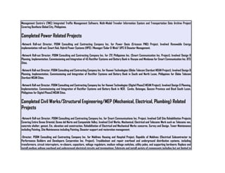 Management Centre’s (TMC) Integrated Traffic Management Software, Multi-Modal Traveler Information System and Transportation Data Archive Project
Covering Bonifacio Global City, Philippines.
Completed Power Related Projects
-Network Roll-out Director, PD&M Consulting and Contracting Company Inc. for Power Oasis (Ericsson PNG) Project. Involved Renewable Energy
implementation roll-out: Smart Hub, Hybrid Power Systems (HPS) /Manager/Solar & Wind/ UPS & Disaster Management.
-Network Roll-out Director, PD&M Consulting and Contracting Company Inc. for ZTE Philippines Inc. (Smart Communication Inc. Project). Involved Design &
Planning, Implementation, Commissioning and Integration of 45 Rectifier Systems and Battery Bank in Visayas and Mindanao for Smart Communication Inc. BTS
Sites.
-Network Roll-out Director, PD&M Consulting and Contracting Company Inc. for Huawei Technologies (Globe Telecom Stardust MSAN Project). Involved Design &
Planning, Implementation, Commissioning and Integration of Rectifier Systems and Battery Bank in South and North Luzon, Philippines for Globe Telecom
Stardust MSAN Sites.
-Network Roll-out Director, PD&M Consulting and Contracting Company Inc for Huawei Technologies (Digitel Phase3 MSAN Project). Involved Design & Planning,
Implementation, Commissioning and Integration of Rectifier Systems and Battery Bank in NCR, Cavite, Batangas, Quezon Province and Bicol South Luzon,
Philippines for Digitel Phase3 MSAN Sites.
Completed Civil Works/Structural Engineering/MEP (Mechanical, Electrical, Plumbing) Related
Projects
-Network Roll-out Director, PD&M Consulting and Contracting Company Inc. for Smart Communications Inc. Project. Involved Cell Site Rehabilitation Projects
Covering Entire Davao Oriental, Davao del Norte and Compostela Valley. Involved Civil Works, Mechanical, Electrical and Telecoms Work such as Telecoms van,
concrete shelter, genset. Etc. elevation and construction. Rehabilitation of Electrical and Mechanical Works concerns. Survey and Design. Tower Maintenance
including Painting. Site Maintenance including Painting. Disaster support and restoration management.
-Director, PD&M Consulting and Contracting Company Inc. for Maldives Housing and Hospital Project, Republic of Maldives (Electrical Subcontractor to
Performance Builders and Developers Corporation Inc. Project). Troubleshoot and repair overhead and underground distribution systems, including
transformers, circuit interrupters, re-closers, capacitors, voltage regulators, medium voltage switches, utility poles, and supporting hardware; Replace and
install medium voltage overhead and underground electrical circuits and terminations; Fabricate and install variety of components including but not limited to
 