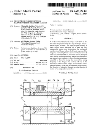 US006636136B1
US 6,636,136 B1(12) United States Patent (10) Patent N0.2
Radziun et al. (45) Date of Patent: Oct. 21, 2003
(54) MECHANICAL STABILIZER-TUNED 6,150,912 A * 11/2000 Elgin, 11 et al. .......... .. 335/299
DAMPER FOR HIGH FIELD OPEN MAGNET
_ _ * cited by examiner
(75) Inventors: Michael J. Radzlun, Waterford, WI
(US); Scott T. Mansell, Waterford, WI
(Us); Andrew T- BPll_inger> Atlanteb Primary Examiner—Lincoln Donovan
GA (Us); Long'zhl Jlang> Florence> Assistant Examiner—Tu en T. N u en
SC (Us); Gregory A‘ Lehmann’ (74) Attorney Agent 0:, Firm—%osyeph S Heino' Carl B
Florence, SC (US); Timothy J. ’ ’ ' ’ '
Havens, Florence, SC (US); Yu Wang, Horton
Clifton Park, NY (US) (57) ABSTRACT
(73) Assignee? GE Medical Systems Global A mechanical stabiliZer-tuned damper is attachable to the
gjchlim?gyx?mggany’ LLC’ ?rst upper magnet assembly of a high ?eld open magnet,
au es a’ ( ) Which magnet includes a ?rst upper magnet assembly, a
( * ) Notice: Subject to any disclaimer, the term of this lower §ec0nd magnet assembly and at least one n9“
patent is extended or adjusted under 35 magnetizable support beam IhCI‘GDCIWCCIL' The mechanical
U_S_C_ 154(k)) by 65 days_ stabilizer-tuned damper reduces the dynamic response of the
magnet. A connecting device is provided Which consists of
(21) AppL NO‘: 09/737’084 a threaded~rod mounted'to an attachment bracket through~a
_ linear bearing and vibration mount. Aseries of non-magnetic
(22) Flled? Dec- 14, 2000 and extremely loW conductivity plates ofvarious Weights are
(51) Int. c1.7 .................................................. H01F 5/00 ‘g?achable tof “if rgd to chi‘rrilge lthe ‘Pass agd Fhe “:11?
(52) US. Cl. ...................................... .. 335/299; 335/216 requenfzy O t ,6, mp6‘ 6 06m“ an ,SlZe O t e
(58) Field of Search 335/216 296_299 mechanical stabilizer-tuned damper are determined to bal
"""""""""""" " ’ ance the frequency of the ?eld oscillation and physical room.
(56) References Cited The~direction of orientation depends upon the direction of
motion to be dampened or controlled.
U.S. PATENT DOCUMENTS
5,864,273 A * 1/1999 Dean et al. ............... .. 335/216 30 Claims, 2 Drawing Sheets
2 72 40 22 76 74 7” 26
34
/4
 