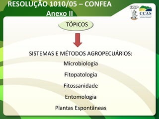 RESOLUÇÃO 1010/05 – CONFEA
         Anexo II
                 TÓPICOS



     SISTEMAS E MÉTODOS AGROPECUÁRIOS:
                Microbiologia
                Fitopatologia
                Fitossanidade
                Entomologia
             Plantas Espontâneas
 