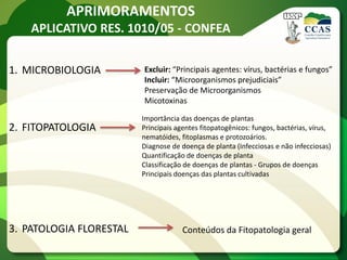 APRIMORAMENTOS
    APLICATIVO RES. 1010/05 - CONFEA


1. MICROBIOLOGIA         Excluir: “Principais agentes: vírus, bactérias e fungos”
                         Incluir: “Microorganismos prejudiciais”
                         Preservação de Microorganismos
                         Micotoxinas

                         Importância das doenças de plantas
2. FITOPATOLOGIA         Principais agentes fitopatogênicos: fungos, bactérias, vírus,
                         nematóides, fitoplasmas e protozoários.
                         Diagnose de doença de planta (Infecciosas e não infecciosas)
                         Quantificação de doenças de planta
                         Classificação de doenças de plantas - Grupos de doenças
                         Principais doenças das plantas cultivadas




3. PATOLOGIA FLORESTAL                Conteúdos da Fitopatologia geral
 