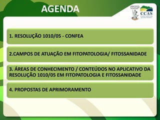AGENDA

1. RESOLUÇÃO 1010/05 - CONFEA


2.CAMPOS DE ATUAÇÃO EM FITOPATOLOGIA/ FITOSSANIDADE

3. ÁREAS DE CONHECIMENTO / CONTEÚDOS NO APLICATIVO DA
RESOLUÇÃO 1010/05 EM FITOPATOLOGIA E FITOSSANIDADE

4. PROPOSTAS DE APRIMORAMENTO
 
