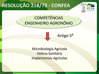 RESOLUÇÃO 218/73 - CONFEA

            COMPETÊNCIAS
        ENGENHEIRO AGRONÔMO

                         Artigo 5⁰

          Microbiologia Agrícola
             Defesa Sanitária
          Implementos Agrícolas
 