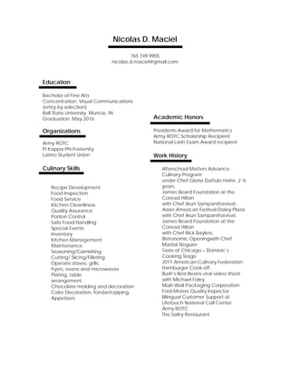 Nicolas D. Maciel
765 749 9905
nicolas.d.maciel@gmail.com
Education
Bachelor of Fine Arts
Concentration: Visual Communications
(entry by selection)
Ball State University, Muncie, IN
Graduation, May 2016
Organizations
Army ROTC
Pi Kappa Phi Fraternity
Latino Student Union
Culinary Skills
Recipe Development
Food Inspection
Food Service
Kitchen Cleanliness
Quality Assurance
Portion Control
Safe Food Handling
Special Events
Inventory
Kitchen Management
Maintenance
Seasoning/Garnishing
Cutting/ Slicing/Filleting
Operate stoves, grills,
fryers, ovens and microwaves
Plating, table
arrangement
Chocolate molding and decoration
Cake Decoration, fondant/piping
Appetizers
Academic Honors
Presidents Award for Mathematics
Army ROTC Scholarship Recipient
National Latin Exam Award recipient
Work History
Afterschool Matters Advance
Culinary Program
under Chef Gloria Dattulo-Hafer. 2 ½
years.
James Beard Foundation at the
Conrad Hilton
with Chef Arun Sampanthavivat.
Asian American Festival-Daley Plaza
with Chef Arun Sampanthavivat.
James Beard Foundation at the
Conrad Hilton
with Chef Rick Bayless.
Bistronomic Openingwith Chef
Martial Noguier
Taste of Chicago – Dominic’s
Cooking Stage
2011 American Culinary Federation
Hamburger Cook-off.
Bush’s Best Beans viral video shoot
with Michael Foley
Multi-Wall Packaging Corporation
Ford Motors Quality Inspector
Bilingual Customer Support at
Lifetouch National Call Center
Army ROTC
The Saltry Restaurant
 