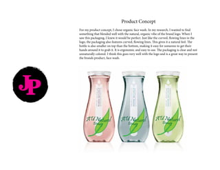 Product Concept
For my product concept, I chose organic face wash. In my research, I wanted to find
something that blended well with the natural, organic vibe of the brand logo. When I
saw this packaging, I knew it would be perfect. Just like the curved, flowing lines in the
logo, the packaging also features curved, flowing lines. This gives it a natural feel. The
bottle is also smaller on top than the bottom, making it easy for someone to get their
hands around it to grab it. It is ergonomic and easy to use. The packaging is clear and not
unnaturally colored. I think this goes very well with the logo and is a great way to present
the brands product, face wash.
JP
 
