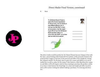 Direct Mailer Final Version, constinued
II.	Back
This direct mailer would be perfect for AU Naturel Beauty because it keeps in line with
the clean, natural feeling of the brand with the aesthetic of the postcard. It features the
actual product image on the front of the postcard and offers a free sample for visiting
the company website. On the back, there is space for a name and address so it can be
mailed out, as well as a place for the stamp. It also features a little blip about the compa-
ny and offers a 20% off coupon code for those wanting to purchase the product, online
or in stores. It also features the brand logo. It is clean and simple and offers incentive
and a call to action (visiting the website/making a purchase). It is enticing and attrac-
tive.
JP
 