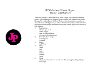 JRP Collections: Eclectic Elegance
Product Line Overview
The Eclectic Elegance Collection is for the stylish city girl. This collection combines
modern styles with a touch of vintage to create a timeless look. It features luxe fabrics
like superfine wools, silks, and chiffons. The inspiration from the line comes from a
mix of the classic school-girl look, as well as a sleeker minimalist look. This collection is
perfect for the busy lifestyles of women on-the-go and consists of pieces that are easy to
style and wear.
1)	 Target Market:
	 -Women, ages 18-45
	 -Stylish city girl
	 -Busy, on-the-go lifestyles
	 -Cares about their appearance
2)	 Retail Price Point Range:
	-Contemporary
	-$35-$200
3)	Season:
	-Fall/Winter
4)	Fabrics:
	-Wool
	-Silk
	-Satin
	-Cotton
	-Leather
	-Suede
5)	 Sizing:
	 -Misses (this line will be for 18 to 45 year olds, meaning that it is past the ju	
	 niors stage)
JP
 