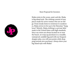 JP
Store Proposal for Investors
Shaka exists in the ocean, sand, and sky. Shaka
is big island style. The clothing consists of easy
pieces made for active women who are on-the-
go. From trendy items to swimwear to sundress-
es, Shaka strives to live up to the Hawaiian “hang
loose” lifestyle. Shaka clothing is a private label
made in the United States with high standards.
Since our stores are always located on or near
the beach, we wrap up purchases in a reusable,
waterproof, sealable bag and with our frequent
shopper plan, you will earn points while shop-
ping towards new purchases. Always show your
big island style with Shaka!
 