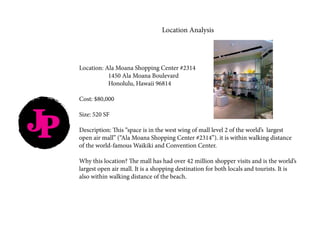 JP
Location Analysis
Location: Ala Moana Shopping Center #2314
		 1450 Ala Moana Boulevard
		 Honolulu, Hawaii 96814
Cost: $80,000
Size: 520 SF
Description: This “space is in the west wing of mall level 2 of the world’s largest
open air mall” (“Ala Moana Shopping Center #2314”). it is within walking distance
of the world-famous Waikiki and Convention Center.
Why this location? The mall has had over 42 million shopper visits and is the world’s
largest open air mall. It is a shopping destination for both locals and tourists. It is
also within walking distance of the beach.					
 
