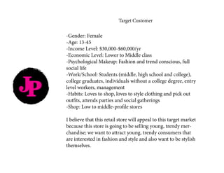 JP
Target Customer
-Gender: Female
-Age: 13-45
-Income Level: $30,000-$60,000/yr
-Economic Level: Lower to Middle class
-Psychological Makeup: Fashion and trend conscious, full
social life
-Work/School: Students (middle, high school and college),
college graduates, individuals without a college degree, entry
level workers, management
-Habits: Loves to shop, loves to style clothing and pick out
outfits, attends parties and social gatherings
-Shop: Low to middle-profile stores
I believe that this retail store will appeal to this target market
because this store is going to be selling young, trendy mer-
chandise; we want to attract young, trendy consumers that
are interested in fashion and style and also want to be stylish
themselves.
 