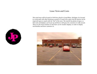 JP
Lease Term and Costs
This retail store will be located at 5458 Perry Road in Grand Blanc, Michigan. It is located
in a strip mall, with other businesses around it. It used to be a gym, but the interior can be
improved upon to match with the “feel” of the store. The interior has plenty of space, so
that racks and displays can be put up and there is still space for customers to walk around.
There are also front windows so that there can be window displays, in order to display
merchandise and draw customers in.
 