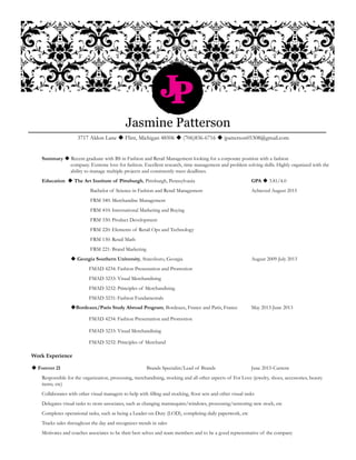JP
Jasmine Patterson
3717 Aldon Lane  Flint, Michigan 48506  (706)836-6716  jpatterson05308@gmail.com
Summary  Recent graduate with BS in Fashion and Retail Management looking for a corporate position with a fashion 			 	
	 company. Extreme love for fashion. Excellent research, time management and problem solving skills. Highly organized with the 		
		 ability to manage multiple projects and consistently meet deadlines. 			
Education  The Art Institute of Pittsburgh, Pittsburgh, Pennsylvania			 GPA  3.81/4.0
		 Bachelor of Science in Fashion and Retail Management 			 Achieved August 2015
		 FRM 340: Merchandise Management
		 FRM 410: International Marketing and Buying
		 FRM 330: Product Development
		 FRM 220: Elements of Retail Ops and Technology
		 FRM 130: Retail Math
		 FRM 221: Brand Marketing 		
	  Georgia Southern University, Statesboro, Georgia 				 August 2009-July 2013
		 	 FMAD 4234: Fashion Presentation and Promotion
		 	 FMAD 3233: Visual Merchandising
		 	 FMAD 3232: Principles of Merchandising
		 	 FMAD 3231: Fashion Fundamentals
	 	 Bordeaux/Paris Study Abroad Program, Bordeaux, France and Paris, France	 May 2013-June 2013
		 	 FMAD 4234: Fashion Presentation and Promotion
		 	 FMAD 3233: Visual Merchandising
		 	 FMAD 3232: Principles of Merchand
Work Experience
 Forever 21					Brands Specialist/Lead of Brands		June 2015-Current
	 Responsible for the organization, processing, merchandising, stocking and all other aspects of For Love (jewelry, shoes, accessories, beauty 		
	 items, etc)
	 Collaborates with other visual managers to help with filling and stocking, floor sets and other visual tasks
	 Delegates visual tasks to store associates, such as changing mannequins/windows, processing/sensoring new stock, etc
	 Completes operational tasks, such as being a Leader-on-Duty (LOD), completing daily paperwork, etc
	 Tracks sales throughout the day and recognizes trends in sales
	 Motivates and coaches associates to be their best selves and team members and to be a good representative of the company
 