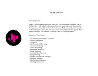 JP
Type of Operation:
Belk is a privately-owned department store chain. The company was founded in 1888 by
William Henry Belk and it is still owned and operated by the Belk family. The company
headquarters are located in Charlotte, North Carolina. “Belk stores are located primarily
in the southeastern US and offer mid-priced brand-name and private-label apparel, shoes,
jewelry, cosmetics, gifts and home furnishings” (Belk Inc Company Profile).
Operational Departments:
-Merchandising, Planning and Allocation
-Product Development
-E-commerce
-Sales Promotion/Advertising
-Visual Merchandising
-Finance/Accounting
-Information Technology
-Human Resources
-Real Estate/Store Planning
-Buying/Planning
-Store and Assistant Store Managers
-Sales Team Managers
-Sales Operations Managers
-Sales Support Associates
Store Analysis
 