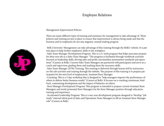 JP
Employee Relations
Management Improvement Policies
There are many different types of training and assistance for management to take advantage of. These
policies and training are put in place to ensure that improvement is always being made and that the
business and its employees do not stay stagnant, instead making progress.
-Belk University: Management can take advantage of this training through the BelkU website. It is put
into place to help further employees’ skills in the workplace.
-Sales Team Manager Development Program: This is a 21-week program that helps associates prepare
for their new job as a Sales Team Manager. “The program is facilitated through workbook activities
focused on leadership skills, driving sales and profit, merchandise presentation standards and opera-
tions” (Careers at Belk). Current Sales Team Managers are partnered with participants and serve as a
coach and supervisor, guiding them and teaching them the necessary skills.
-Sales Team Manager (STM) Training: This training is delivered through lessons led by instructors,
on-the-job activities and training through the website. The purpose of this training is to prepare par-
ticipants for the next level of employment, Assistant Store Manager.
-Coaching: This is a 2-day workshop that is designed to “help managers improve the performance of
others to deliver better business results” (Careers at Belk). It focuses on a coaching continuum, feed-
back, customizing development and the impact of behavior on others.
-Store Manager Development Program: This program is intended to prepare current Assistant Store
Managers and newly promoted Store Managers for the Store Manager position through education,
training and experience.
-Accelerated Leadership Program: This is a one-year development program designed to “develop “job
ready” internal talent pool of Sales and Operations Team Managers to fill an Assistant Store Manager
role” (Careers at Belk).
 
