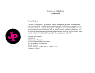 JP
Shortage Program
“The Belk Excel program is an important tool that any associate can use to prevent business
losses and ensure that every Belk location maintains a safe, productive and enjoyable work en-
vironment” (To Make a Report). This program is designed to encourage all employees to report
business risks and harmful situations, with the option to remain anonymous. Employees have
the choice to either report it on the EthicsPoint Belk website or call the toll-free number. Some
examples of activity that should be reported to the program are as followed:
-Internal Theft or Fraud
-Shoplifting
-Unauthorized Discounts
-Sexual or other Unlawful Harassment
-On-the-job Drug or Alcohol Use
-Unsafe Situations
-Willful Disregard For Belk Policies and Procedures
-Threats or Violence
Employee Relations,
continued
 