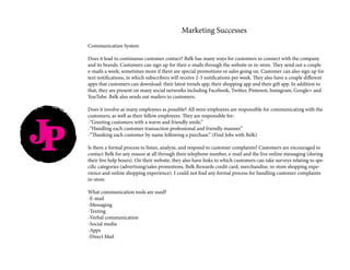 JP
Marketing Successes
Communication System
Does it lead to continuous customer contact? Belk has many ways for customers to connect with the company
and its brands. Customers can sign up for their e-mails through the website or in-store. They send out a couple
e-mails a week; sometimes more if there are special promotions or sales going on. Customer can also sign up for
text notifications, in which subscribers will receive 2-3 notifications per week. They also have a couple different
apps that customers can download: their latest trends app, their shopping app and their gift app. In addition to
that, they are present on many social networks including Facebook, Twitter, Pinterest, Instagram, Google+ and
YouTube. Belk also sends out mailers to customers.
Does it involve as many employees as possible? All store employees are responsible for communicating with the
customers, as well as their fellow employees. They are responsible for:
-“Greeting customers with a warm and friendly smile.”
-“Handling each customer transaction professional and friendly manner.”
-“Thanking each customer by name following a purchase.” (Find Jobs with Belk)
Is there a formal process to listen, analyze, and respond to customer complaints? Customers are encouraged to
contact Belk for any reason at all through their telephone number, e-mail and the live online messaging (during
their live help hours). On their website, they also have links to which customers can take surveys relating to spe-
cific categories (advertising/sales promotions, Belk Rewards credit card, merchandise, in-store shopping expe-
rience and online shopping experience). I could not find any formal process for handling customer complaints
in-store.
What communication tools are used?
-E-mail
-Messaging
-Texting
-Verbal communication
-Social media
-Apps
-Direct Mail
 