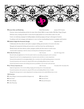 JP
 Acosta Sales and Marketing				Retail Merchandiser		January 2015-Current
	 Executes various merchandising activities for major clients (Kraft, P&G) in major retailers (Wal-Mart, Target, Kroger)
	 Performs resets, stocking and audits to ensure that the right products are on the shelves ready to be sold
	 Carries out marketing campaigns by building displays and placing signage and tags in advantageous locations
	 Coordinates with store managers and employees to carry out these merchandising functions in multiple retail locations
 Fashion’s Night Out Savannah, Georgia		Intern			September 2012
	 Collaborated with show director and stylists to prepare clothing and accessories to be worn in the show
	 Managed and transported clothing and accessories to and from home base and dressing tent
	 Worked closely with show director, stylists, managers, models and other interns to resolve issues
	 Assisted models in preparing to walk the runway by dressing them and adjusting their ensembles
 The Bon-Ton Stores, Inc				Sales Associate		June 2012-August 2012
Boosted credit card applications by 16 for the month of July by successfully promoting the card to customers
Organized the sales floor by strategizing placement of garment racks and shelves in various departments
Increased sales productivity by encouraging multiple sales to customers who needed matching garments or accessories
Executed transactions with customers by using the POS system and handling different forms of tender
Greeted and assisted customers with clothing and accessory possibilities to best suit their needs and wants
 J.C. Penney Corporation, Inc				 Sales Associate		 November 2010- November 2011
	 Improved organization of the store by folding, hanging and returning items to their proper place
	 Executed transactions with customers by using the POS system and handling different forms of tender
	 Managed the dressing rooms in various departments by assisting customers who needed different items or sizes
Skills Summary
 Fashion Blogger (commonsenseandstilettos.blogspot.com)		  Microsoft Word
 Basic French						 Microsoft Excel
 Adobe InDesign					  Microsoft Powerpoint
 Adobe Photoshop
 
