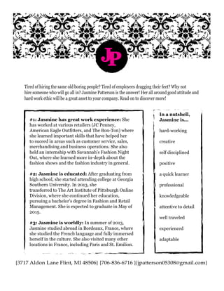 {3717 Aldon Lane Flint, MI 48506} {706-836-6716 }{jpatterson05308@gmail.com}
JP
Tired of hiring the same old boring people? Tired of employees dragging their feet? Why not
hire someone who will go all in? Jasmine Patterson is the answer! Her all around good attitude and
hard work ethic will be a great asset to your company. Read on to discover more!
#1: Jasmine has great work experience: She
has worked at various retailers (JC Penney,
American Eagle Outfitters, and The Bon-Ton) where
she learned important skills that have helped her
to suceed in areas such as customer service, sales,
merchandising and business operations. She also
held an internship with Savannah’s Fashion Night
Out, where she learned more in-depth about the
fashion shows and the fashion industry in general.
#2: Jasmine is educated: After graduating from
high school, she started attending college at Georgia
Southern University. In 2013, she
transferred to The Art Institute of Pittsburgh Online
Division, where she continued her education,
pursuing a bachelor’s degree in Fashion and Retail
Management. She is expected to graduate in May of
2015.
#3: Jasmine is worldly: In summer of 2013,
Jasmine studied abroad in Bordeaux, France, where
she studied the French language and fully immersed
herself in the culture. She also visited many other
locations in France, including Paris and St. Emilion.
In a nutshell,
Jasmine is...
hard-working
creative
self disciplined
positive
a quick learner
professional
knowledgeable
attentive to detail
well traveled
experienced
adaptable
 