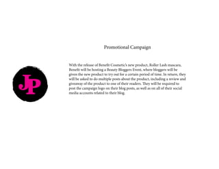 JP
Promotional Campaign
With the release of Benefit Cosmetic’s new product, Roller Lash mascara,
Benefit will be hosting a Beauty Bloggers Event, where bloggers will be
given the new product to try out for a certain period of time. In return, they
will be asked to do multiple posts about the product, including a review and
giveaway of the product to one of their readers. They will be required to
post the campaign logo on their blog posts, as well as on all of their social
media accounts related to their blog.
 