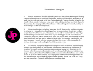JP
Promotional Strategies
1.	 Increase awareness of the value of Benefit’s products: Create videos, explaining and showing
consumers the multi-tasking qualities of the different products and the different ways they can be
used. Post these videos to social media sites (Twitter, Facebook, Pinterest, Youtube, etc) and on the
brand’s website. Intended to increase social media traffic and raise sales by at least 2% by the end of
the campaign. The campaign will last 3 months and 2 videos will be posted per week, resulting in
the featuring of 24 of the brand’s products.
2.	 Market brand/products to fashion, beauty and lifestyle bloggers: Give products to bloggers
in exchange for a featured post on their blog and host giveaways on those blogs to give products
away to the readers/followers. Also, offer a special coupon code for readers/followers of the blogs
for 20% a total purchase from the online store. Require that bloggers include one of the videos
(mentioned above) and links to Benefit’s social media sites and the brand site. Intended to increase
social media traffic and raise sales by at least 3% by the end of the campaign. The campaign will
last a subsequent 3 months (after the first campaign) and blog owners will be contacted to do a
post and giveaway per week, resulting in 3 posts/giveaways per week.
3.	 Ad campaign highlighting bloggers use of the products and the products’ benefits: Employ
bloggers from blogs that did the post/giveaway to be featured in a commercial highlighting the
benefits of the brand’s products (versatility, quality, no animal-testing, etc). Show them on TV
(focused in North America) and online (focused everywhere and will be featured in different lan-
guages—Chinese, Spanish and French). Intended to increase social media traffic and raise sales by
at least 4% by the end of the campaign. This campaign will last 6 months (running parallel to the
first two campaigns) and will show on major television networks, such as ABC, NBC, TLC, Oxy-
gen, and many others. Online ads will be featured around the clock.
 