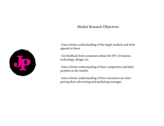 JP
-Gain a better understanding of the target markets and what
appeals to them
-Get feedback from consumers about the SW 2’s features,
technology, design, etc.
-Gain a better understanding of their competitors and their
position in the market
-Gain a better understanding of how consumers are inter-
preting their advertising and marketing messages
Market Research Objectives
 