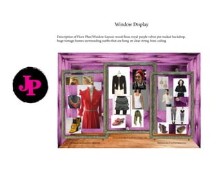 JP
Window Display
Description of Floor Plan/Window Layout: wood floor, royal purple velvet pin-tucked backdrop,
huge vintage frames surrounding outfits that are hung on clear string from ceiling
 