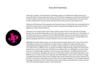 JP
Executive Summary
•About the Company: First Impressions Consulting Company is a multifaceted company that aims to
assist individuals in being the best person they can be. We focus on appearance, mannerisms and behavior
in order to help our clients achieve this. We will also feature our own clothing lines for men and women,
as well as other products that our clients will benefit from on their journey to self-improvement.
•Objective of the business: We are going into this business because we believe that every individual has the
potential to be great and we want to help them achieve this greatness through the improvement of their
appearance, mannerisms and behavior.
•Summary of your target market: FICC’s target market consists of 20 to 65 year old male and females
living in and around the Chicago, Illinois area. They lead all sorts of lives, married or not, with children or
not. Their annual income is anywhere from $75,000 to $200,000. They are very interested in appearance
and believe that first impressions are extremely important. They lead very busy lives and have little to no
time for shopping. They tend to purchase whatever is easiest or most convenient.
•Highlight the market characteristics, size, growth and specify market opportunity: In the services realm
of the apparel industry at the retail level, it is rather limited. In addition to image consulting, there is
styling and personal shopping (which are included in image consultation), dry cleaning/treatment ser-
vices, tailor services, cobbler services, etc. Image consulting is really the whole package. Even if they don’t
perform the service(s) in-house, they will direct you to someone who can. Although one can take classes
to become a certified image consultant, it is not necessary and reputation is mostly based off of prior ex-
perience, not education, although it does not hurt. Finding these experienced, talented individuals can be
difficult, but very much worth it. It also helps that these individuals are a part of the Association of Image
Consultants International (AICI). If one is looking to get into the business, but has no prior experience in
the field, it is best that a mentorship is set up (“How to be an Image Consultant”). It is extremely important
that image consultants continue to learn because they need to keep up with information, trends, news, etc
(“Become a Personal Image Consultant: Career Roadmap”).
 