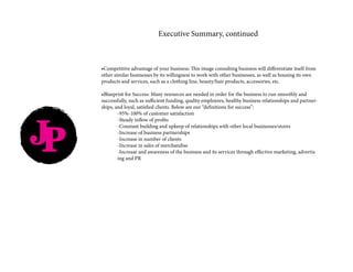 Executive Summary, continued
JP
•Competitive advantage of your business: This image consulting business will differentiate itself from
other similar businesses by its willingness to work with other businesses, as well as housing its own
products and services, such as a clothing line, beauty/hair products, accessories, etc.
•Blueprint for Success: Many resources are needed in order for the business to run smoothly and
successfully, such as sufficient funding, quality employees, healthy business relationships and partner-
ships, and loyal, satisfied clients. Below are our “definitions for success”:
	 -95%-100% of customer satisfaction
	 -Steady inflow of profits
	 -Constant building and upkeep of relationships with other local businesses/stores
	 -Increase of business partnerships
	 -Increase in number of clients
	 -Increase in sales of merchandise
	 -Increase and awareness of the business and its services through effective marketing, advertis	
	 ing and PR
 