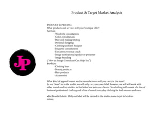 JP
Product & Target Market Analysis
PRODUCT & PRICING: 	
What products and services will your boutique offer?
Services:	
	 -Wardrobe consultations
	 -Color consultations
	 -Hair and makeup styling
	 -Personal shopping
	 -Clothing/uniform designer
	 -Etiquette consultations
	 -Executive presence coach
	 -Image motivational speaker or presenter
	 -Image branding
(“How an Image Consultant Can Help You”)
Products:
	 -Clothing lines
	 -Beauty products
	 -Hair products
	-Accessories
What kind of apparel brands and/or manufacturers will you carry in the store?
In our “store” or in the studio, we will only carry our own label, however, we will still work with
other brands and/or retailers to find what best suits our clients. Our clothing will consist of a line of
business/professional clothing and a line of casual, everyday clothing for both women and men.
•List Brands/Labels: Only our label will be carried in the studio; name is yet to be deter			
mined. 	
 