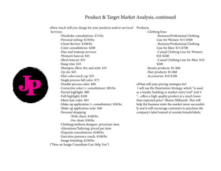 JP
Product & Target Market Analysis, continued
•How much will you charge for your products and/or services?
Services:
	 -Wardrobe consultations: $75/hr.
	 -Personal styling: $150/hr.
	 -Closet Review: $100/hr.
	 -Color consultations: $200
	 -Hair and makeup services:
	 -Women’s haircut: $45
	 -Men’s haircut: $35
	 -Bang trim: $10
	 -Shampoo, Blow-dry and style: $35
	 -Up-do: $45
	 -Hair color touch-up: $55
	 -Single process full color: $75
	 -Double process color: $80
	 -Corrective color (+ consultation): $85/hr.
	 -Partial highlight: $80
	 -Full highlight: $100
	 -Men’s hair color: $65
	 -Make-up application (+ consultation): $50/hr.
	 -Make-up application only: $40
	 -Personal shopping:
		 -With client: $100/hr.
		 -For client: $50/hr.
	 -Clothing/uniform designer: priced per item
	 -Alterations/Tailoring: priced per item
	 -Etiquette consultations: $100/hr.
	 -Executive presence coach: $100/hr.
	 -Image branding: $250/hr.
(“How an Image Consultant Can Help You”)
Products:
	 -Clothing lines
		-Business/Professional Clothing
		 Line for Women: $15-$500
		-Business/Professional Clothing
		 Line for Men: $15-$700
		 -Casual Clothing Line for Women: 	
		$10-$200
		 -Casual Clothing Line for Men: $10-	
		$200
	 -Beauty products: $5-$60
	 -Hair products: $5-$60
	 -Accessories: $10-$100
•What will your pricing strategies be?
I will use the Penetration Strategy, which “is used
as a loyalty-building or market-entry tool” and it
“…offers a high-quality product at a much lower
than expected price” (Burns-Millyard). This will
help the business enter the market more successful-
ly and it will encourage customers to purchase the
company’s label instead of outside brands/labels.
 