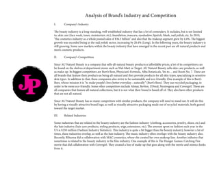 Analysis of Brand’s Industry and Competition
I.	 Company’s Industry
The beauty industry is a long-standing, well-established industry that has a lot of contenders. It includes, but is not limited
to, skin care (face wash, toner, moisturizer, etc), foundation, mascara, eyeshadow, lipstick, blush, nail polish, etc. In 2010,
“the cosmetics industry as a whole posted sales of $36.5 billion” and also that the makeup segment grew by 4.4%. The biggest
growth was recorded being in the nail polish sector, increasing by 20.4% (Long). In the following years, the beauty industry is
still growing. Some new markets within the beauty industry that have emerged in the recent past are all-natural products and
men’s cosmetic products.
II.	 Company’s Competition
Since AU Naturel Beauty is a company that sells all-natural beauty products at affordable prices, a lot of its competitors can
be found on the shelves at department stores such as Wal-Mart or Target. AU Naturel Beauty sells skin care products, as well
as make-up. Its biggest competitors are Burt’s Bees, Physician’s Formula, Alba Botanicals, Yes to… and Boots No. 7. These are
all brands that feature their products as being all-natural and they provide products for all skin types, specializing in sensitive
skin types. In addition to that, these companies also strive to be sustainable and eco-friendly. One example of this is Burt’s
Bees, whose mission it is “to make people’s lives better everyday—naturally” (Burt’s Bees). They use recycled packaging, in
order to be more eco-friendly. Some other competitors include Almay, Revlon, L’Oreal, Neutrogena and Covergirl. These are
all companies that feature all-natural collections, but it is not what their brand is based off of. They also have other products
that are not all-natural.
Since AU Naturel Beauty has so many competitors with similar products, the company will need to stand out. It will do this
by having a visually attractive brand logo, as well as visually attractive packaging made out of recycled materials, both geared
toward the target market.
III.	 Related Industries
Some industries that are related to the beauty industry are the fashion industry (clothing, accessories, jewelry, shoes, etc) and
the hair industry (hair care products, styling products, wigs, extensions, etc). The amount spent on fashion each year in the
US is $250 million (Fashion Industry Statistics). This industry is quite a bit bigger than the beauty industry, however a lot of
times, these industries overlap, as well as the hair industry. The music industry often overlaps with the beauty industry also.
Recently, Rihanna did a collaboration with MAC cosmetics, where she created her own makeup line. Another industry that
sometimes is related to the beauty industry is the film industry. One example of this is The Hunger Games: Catching Fire
movie that did collaboration with Covergirl. They created a line of make-up that goes along with the movie and mimics looks
from it.
JP
 