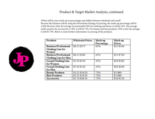 JP
Product & Target Market Analysis, continued
•What will be your mark-up in percentages and dollars between wholesale and retail?
Because the business will be using the Penetration Strategy for pricing, the mark-up percentage will be
a little bit lower than the average recommended 50% for clothing and shoes; it will be 45%. The average
mark-up price for accessories is 78%; it will be 73%. For beauty and hair products, 78% is also the average;
it will be 73%. Below is some further information on pricing of the products.
 