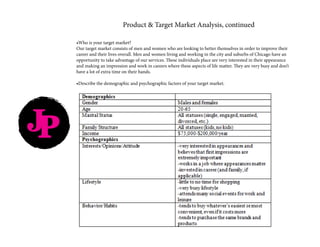 JP
Product & Target Market Analysis, continued
•Who is your target market?
Our target market consists of men and women who are looking to better themselves in order to improve their
career and their lives overall. Men and women living and working in the city and suburbs of Chicago have an
opportunity to take advantage of our services. These individuals place are very interested in their appearance
and making an impression and work in careers where these aspects of life matter. They are very busy and don’t
have a lot of extra time on their hands.
•Describe the demographic and psychographic factors of your target market.
 