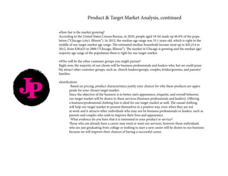 •How fast is the market growing?
According to the United States Census Bureau, in 2010, people aged 18-64 made up 66.6% of the popu-
lation (“Chicago (city), Illinois”). In 2012, the median age range was 33.1 years old, which is right in the
middle of our target market age range. The estimated median household income went up to $45,214 in
2012, from $38,625 in 2000 (“Chicago, Illinois”). The market in Chicago is growing and the median age/
majority age range of the population there is right for our target market.
•Who will be the other customer groups you might pursue?
Right now, the majority of our clients will be business professionals and leaders who, but we could possi-
bly attract other customer groups, such as: church leaders/groups, couples, brides/grooms, and parents/
families.
•Justification:
	 -Based on pricing, product characteristics justify your choices for why these products are appro		
	 priate for your chosen target market.
	 Since the objective of the business is to better one’s appearance, etiquette, and overall behavior, 		
	 our target market will be drawn to these services (business professionals and leaders). Offering
	 a business/professional clothing line is ideal for our target market as well. The casual clothing 		
	 will help our target market to present themselves in a positive way, even when they are not 		
	 at work and it attracts other individuals who may not be business professionals or leaders, such as 	
	 parents and couples who wish to improve their lives and appearance.
	 -What evidence do you have that it is interested in your product or service?
	 Those who are already have a career may need or want our services, however those individuals 		
	 who are just graduating from college or wishing to start a new career will be drawn to our business 	
	 because we will improve their chances of having a successful career.
Product & Target Market Analysis, continued
JP
 