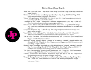 Works Cited: Color Boards
“Black, Dark, Gold, Light, Trees.” Latest Images. Favim, 6 Sept. 2011. Web. 17 Sept. 2014. <http://favim.com/	
	image/138606/>.
Christensen, Brett M. “Golden Zebra Photograph.” Hoax Slayer. N.p., 26 Apr. 2013. Web. 17 Sept. 2014. 		
	<http://www.hoax-slayer.com/golden-zebra.shtml>.
“Colour.” Stylesight Forecast. WGSN, 5 July 2013. Web. 16 Sept. 2014. <http://www.wgsn.com/content/re		
	ports/#/Stylesight+Forecast/w/Colour/21132>.
“Cougarand San Bar (“Cougar”).” International Champagne Horse Registry. N.p., n.d. Web. 17 Sept. 2014. 	
	<http://www.ichregistry.com/stallion_pages/cougar_stud.htm>.
De Rosier, John. “Inkwell and Quill.” The Observation Deck. Times Union, 14 Apr. 2011. Web. 17 Sept. 		
	 2014. <http://blog.timesunion.com/opinion/despots-make-lousy-poets-authors/10776/inkwell-and-	
	quill-2/>.
“Gray Dove.” Wallpapers. N.p., n.d. Web. 17 Sept. 2014. <http://wallpapers.brothersoft.com/gray-dove-		
	96985-1920x1200.html>.
“Imperial Wine- 4 Inch Red/Purple Wine Color Dahlia.” Alpha Dahlias. N.p., n.d. Web. 17 Sept. 2014. 		
	<http://www.alphadahlias.com/imperial-wine-4-inch-redpurple-wine-color-dahlia>.
“Like No Other: Chartreuse.” ZsaZsa Bellagio. Blogspot.com, n.d. Web. 17 Sept. 2014. <http://zsazsabellagio.	
	blogspot.com/2014/03/chartreuse.html>.
McCormick, Brenna. “Summer Creativity Challenge #6: The Night Sky.”The Paper Compass. Blogspot.com, 	
	 12 Aug. 2012. Web. 17 Sept. 2014. <http://thepapercompass.blogspot.com/2012/08/summer-creativi	
	ty-challenge-6-night-sky.html>.
Merzenich, Karen. “Could Red Wine Boost the Cancer-Killing Powers of Radiation Treatment?” BrainHQ 	
	 Blog. Posit Science Blog, 4 Nov. 2013. Web. 17 Sept. 2014. <http://blog.brainhq.com/2013/11/04/		
	could-red-wine-boost-the-cancer-killing-powers-of-radiation-treatment/>.
“One Dozen Chartreuse Roses.” Flowers. Organic Bouquet, n.d. Web. 17 Sept. 2014. <http://www.organic		
	bouquet.com/p_250/EcoBlooms/Flowers/Roses/chartreuse-roses-12.html>.
“”Stormy Clouds of Gray!”” Apachedreams. Blogspot.com, 9 June 2007. Web. 17 Sept. 2014. <http://apache	
	dreams.blogspot.com/2007/06/stormy-clouds-of-gray.html>.
Thorpe, G. “Eating a Variety of Berries Can Prevent Memory Loss.”Atlanta Blackstar. N.p., 29 Aug. 2013. 		
	 Web. 17 Sept. 2014. <http://atlantablackstar.com/2013/08/29/eating-variety-berries-can-pre		
	vent-memory-loss/>.
JP
 