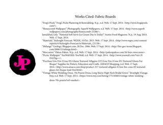 JP
Works Cited: Fabric Boards
“Frog’s Pools.” Frog’s Pools Plastering & Remodeling. N.p., n.d. Web. 17 Sept. 2014. <http://www.frogspools.	
	com/>.
“Honeycomb Wallpaper.” Photography. Superb Wallpapers, n.d. Web. 17 Sept. 2014. <http://www.superb		
	wallpapers.com/photography/honeycomb-21286/>.
Jamalabad, Lela. “National Soft Serve Ice Cream Day Is Today!” Austin Food Magazine. N.p., 19 Aug. 2014. 	
	 Web. 17 Sept. 2014.
“Materials.” Stylesight Forecast. WGSN, 10 Oct. 2013. Web. 17 Sept. 2014. <http://www.wgsn.com/content/	
	reports/#/Stylesight+Forecast/w/Materials_/21138>.
“Melange.” Geology. Blogspot.com, 20 Dec. 2006. Web. 17 Sept. 2014. <http://bio-geo-terms.blogspot.		
	com/2006/12/mlange.html>.
“Moccasins.” Pakun Pakun. N.p., n.d. Web. 17 Sept. 2014. <http://pakunpakun.com/26-boys-moccasins>.
“Picnic Wallpaper.” YouWall RSS. YouWall, n.d. Web. 17 Sept. 2014. <http://www.youwall.com/?ver=N		
	DA3Ng==>.
“Purchase Low Fire (Cone 05) Glazes Textured Alligator (LT) Low Fire (Cone 05) Textured Glazes For 		
	 Bisque.” Supplies for Pottery, Education and Crafts. AMACO Shopping, n.d. Web. 17 Sept. 		
	 2014. <http://www.amaco.com/shop/product-217-textured-alligator-lt-low-fire-cone-05-textured-	
	glazes-for-bisque-lead-free.html>.
“Vintage White Wedding Dress, 70s Prairie Dress, Long Sleeve High Neck Bridal Gown.” Straylight Vintage. 	
	 Etsy, n.d. Web. 17 Sept. 2014. <https://www.etsy.com/listing/175145603/vintage-white-wedding-		
	dress-70s-prairie?ref=market>.
 