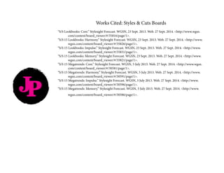 JP
Works Cited: Styles & Cuts Boards
“S/S Lookbooks: Core.” Stylesight Forecast. WGSN, 23 Sept. 2013. Web. 27 Sept. 2014. <http://www.wgsn.		
	com/content/board_viewer/#/35816/page/1>.
“S/S 15 Lookbooks: Harmony.” Stylesight Forecast. WGSN, 23 Sept. 2013. Web. 27 Sept. 2014. <http://www.	
	wgsn.com/content/board_viewer/#/35826/page/1>.
“S/S 15 Lookbooks: Impulse.” Stylesight Forecast. WGSN, 23 Sept. 2013. Web. 27 Sept. 2014. <http://www.	
	wgsn.com/content/board_viewer/#/35831/page/1>.
“S/S 15 Lookbooks: Memory.” Stylesight Forecast. WGSN, 23 Sept. 2013. Web. 27 Sept. 2014. <http://www.	
	wgsn.com/content/board_viewer/#/35821/page/1>.
“S/S 15 Megatrends: Core.” Stylesight Forecast. WGSN, 5 July 2013. Web. 27 Sept. 2014. <http://www.wgsn.	
	com/content/board_viewer/#/30581/page/1>.
“S/S 15 Megatrends: Harmony.” Stylesight Forecast. WGSN, 5 July 2013. Web. 27 Sept. 2014. <http://www.	
	wgsn.com/content/board_viewer/#/30591/page/1>.
“S/S 15 Megatrends: Impulse.” Stylesight Forecast. WGSN, 5 July 2013. Web. 27 Sept. 2014. <http://www.		
	wgsn.com/content/board_viewer/#/30596/page/1>.
“S/S 15 Megatrends: Memory.” Stylesight Forecast. WGSN, 5 July 2013. Web. 27 Sept. 2014. <http://www.		
	wgsn.com/content/board_viewer/#/30586/page/1>.
 