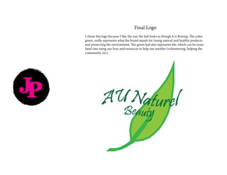 Final Logo
I chose this logo because I like the way the leaf looks as though it is flowing. The color,
green, really represents what the brand stands for (using natural and healthy products
and preserving the environment. The green leaf also represents life, which can be trans-
lated into using our lives and resources to help one another (volunteering, helping the
community, etc).
JP
 