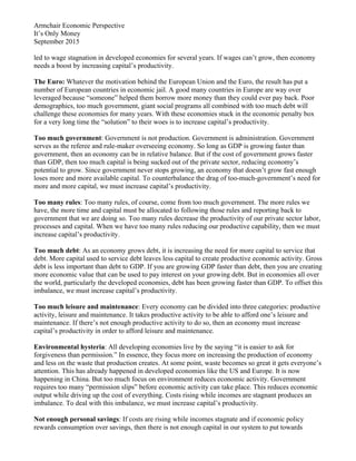 Armchair Economic Perspective
It’s Only Money
September 2015
led to wage stagnation in developed economies for several years. If wages can’t grow, then economy
needs a boost by increasing capital’s productivity.
The Euro: Whatever the motivation behind the European Union and the Euro, the result has put a
number of European countries in economic jail. A good many countries in Europe are way over
leveraged because “someone” helped them borrow more money than they could ever pay back. Poor
demographics, too much government, giant social programs all combined with too much debt will
challenge these economies for many years. With these economies stuck in the economic penalty box
for a very long time the “solution” to their woes is to increase capital’s productivity.
Too much government: Government is not production. Government is administration. Government
serves as the referee and rule-maker overseeing economy. So long as GDP is growing faster than
government, then an economy can be in relative balance. But if the cost of government grows faster
than GDP, then too much capital is being sucked out of the private sector, reducing economy’s
potential to grow. Since government never stops growing, an economy that doesn’t grow fast enough
loses more and more available capital. To counterbalance the drag of too-much-government’s need for
more and more capital, we must increase capital’s productivity.
Too many rules: Too many rules, of course, come from too much government. The more rules we
have, the more time and capital must be allocated to following those rules and reporting back to
government that we are doing so. Too many rules decrease the productivity of our private sector labor,
processes and capital. When we have too many rules reducing our productive capability, then we must
increase capital’s productivity.
Too much debt: As an economy grows debt, it is increasing the need for more capital to service that
debt. More capital used to service debt leaves less capital to create productive economic activity. Gross
debt is less important than debt to GDP. If you are growing GDP faster than debt, then you are creating
more economic value that can be used to pay interest on your growing debt. But in economies all over
the world, particularly the developed economies, debt has been growing faster than GDP. To offset this
imbalance, we must increase capital’s productivity.
Too much leisure and maintenance: Every economy can be divided into three categories: productive
activity, leisure and maintenance. It takes productive activity to be able to afford one’s leisure and
maintenance. If there’s not enough productive activity to do so, then an economy must increase
capital’s productivity in order to afford leisure and maintenance.
Environmental hysteria: All developing economies live by the saying “it is easier to ask for
forgiveness than permission.” In essence, they focus more on increasing the production of economy
and less on the waste that production creates. At some point, waste becomes so great it gets everyone’s
attention. This has already happened in developed economies like the US and Europe. It is now
happening in China. But too much focus on environment reduces economic activity. Government
requires too many “permission slips” before economic activity can take place. This reduces economic
output while driving up the cost of everything. Costs rising while incomes are stagnant produces an
imbalance. To deal with this imbalance, we must increase capital’s productivity.
Not enough personal savings: If costs are rising while incomes stagnate and if economic policy
rewards consumption over savings, then there is not enough capital in our system to put towards
 