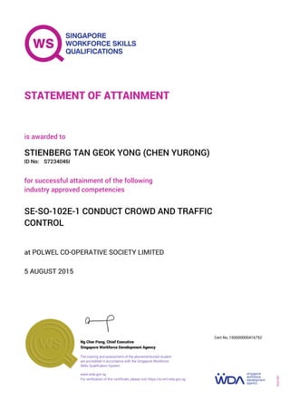 at POLWEL CO-OPERATIVE SOCIETY LIMITED
is awarded to
5 AUGUST 2015
for successful attainment of the following
industry approved competencies
SE-SO-102E-1 CONDUCT CROWD AND TRAFFIC
CONTROL
STIENBERG TAN GEOK YONG (CHEN YURONG)
S7234046IID No:
STATEMENT OF ATTAINMENT
Singapore Workforce Development Agency
150000000416752
www.wda.gov.sg
The training and assessment of the abovementioned student
are accredited in accordance with the Singapore Workforce
Skills Qualification System
Ng Cher Pong, Chief Executive
Cert No.
SOA-001
For verification of this certificate, please visit https://e-cert.wda.gov.sg