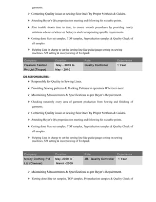 garments.
 Correcting Quality issues at sewing floor itself by Proper Methods & Guides.
 Attending Buyer’s QA preproduction meeting and following his valuable points.
 Also trouble shoots time to time, to ensure smooth procedures by providing timely
solutions whenever/wherever factory is stuck incorporating specific requirements.
 Getting done Size set samples, TOP samples, Preproduction samples & Quality Check of
all samples
 Helping Line In charge to set the sewing line like guide/gauge setting on sewing
machines, SPI setting & incorporating of Techpack
Company Duration Role Experience
Freelook Fashion
Pvt Ltd (Tirupur)
May - 2009 to
May - 2010
Quality Controller 1 Year
JOB RESPONSIBILITIES:
 Responsible for Quality in Sewing Lines.
 Providing Sewing patterns & Marking Patterns to operators Wherever need.
 Maintaining Measurements & Specifications as per Buyer’s Requirement.
 Checking randomly every area of garment production from Sewing and finishing of
garments.
 Correcting Quality issues at sewing floor itself by Proper Methods & Guides.
 Attending Buyer’s QA preproduction meeting and following his valuable points.
 Getting done Size set samples, TOP samples, Preproduction samples & Quality Check of
all samples
 Helping Line In charge to set the sewing line like guide/gauge setting on sewing
machines, SPI setting & incorporating of Techpack
Company Duration Role Experience
Mccoy Clothing Pvt
Ltd (Chennai)
May- 2008 to
March -2009
JR. Quality Controller 1 Year
 Maintaining Measurements & Specifications as per Buyer’s Requirement.
 Getting done Size set samples, TOP samples, Preproduction samples & Quality Check of
 