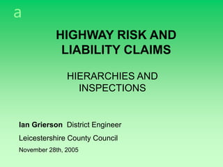 a
HIGHWAY RISK AND
LIABILITY CLAIMS
HIERARCHIES AND
INSPECTIONS
Ian Grierson District Engineer
Leicestershire County Council
November 28th, 2005
 