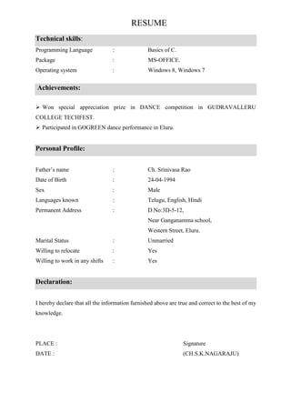 RESUME
Technical skills:
Programming Language : Basics of C.
Package : MS-OFFICE.
Operating system : Windows 8, Windows 7
Achievements:
Won special appreciation prize in DANCE competition in GUDRAVALLERU
COLLEGE TECHFEST.
Participated in GOGREEN dance performance in Eluru.
Personal Profile:
Father’s name : Ch. Srinivasa Rao
Date of Birth : 24-04-1994
Sex : Male
Languages known : Telugu, English, Hindi
Permanent Address : D.No:3D-5-12,
Near Ganganamma school,
Western Street, Eluru.
Marital Status : Unmarried
Willing to relocate : Yes
Willing to work in any shifts : Yes
Declaration:
I hereby declare that all the information furnished above are true and correct to the best of my
knowledge.
PLACE : Signature
DATE : (CH.S.K.NAGARAJU)
 
