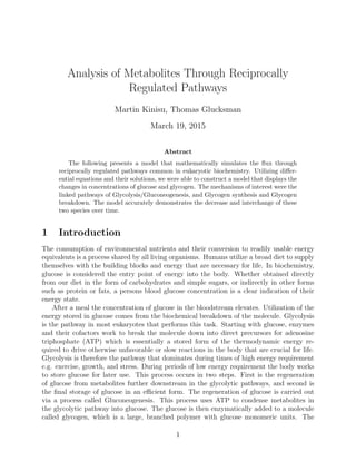 Analysis of Metabolites Through Reciprocally
Regulated Pathways
Martin Kinisu, Thomas Glucksman
March 19, 2015
Abstract
The following presents a model that mathematically simulates the ﬂux through
reciprocally regulated pathways common in eukaryotic biochemistry. Utilizing diﬀer-
ential equations and their solutions, we were able to construct a model that displays the
changes in concentrations of glucose and glycogen. The mechanisms of interest were the
linked pathways of Glycolysis/Gluconeogenesis, and Glycogen synthesis and Glycogen
breakdown. The model accurately demonstrates the decrease and interchange of these
two species over time.
1 Introduction
The consumption of environmental nutrients and their conversion to readily usable energy
equivalents is a process shared by all living organisms. Humans utilize a broad diet to supply
themselves with the building blocks and energy that are necessary for life. In biochemistry,
glucose is considered the entry point of energy into the body. Whether obtained directly
from our diet in the form of carbohydrates and simple sugars, or indirectly in other forms
such as protein or fats, a persons blood glucose concentration is a clear indication of their
energy state.
After a meal the concentration of glucose in the bloodstream elevates. Utilization of the
energy stored in glucose comes from the biochemical breakdown of the molecule. Glycolysis
is the pathway in most eukaryotes that performs this task. Starting with glucose, enzymes
and their cofactors work to break the molecule down into direct precursors for adenosine
triphosphate (ATP) which is essentially a stored form of the thermodynamic energy re-
quired to drive otherwise unfavorable or slow reactions in the body that are crucial for life.
Glycolysis is therefore the pathway that dominates during times of high energy requirement
e.g. exercise, growth, and stress. During periods of low energy requirement the body works
to store glucose for later use. This process occurs in two steps. First is the regeneration
of glucose from metabolites further downstream in the glycolytic pathways, and second is
the ﬁnal storage of glucose in an eﬃcient form. The regeneration of glucose is carried out
via a process called Gluconeogenesis. This process uses ATP to condense metabolites in
the glycolytic pathway into glucose. The glucose is then enzymatically added to a molecule
called glycogen, which is a large, branched polymer with glucose monomeric units. The
1
 